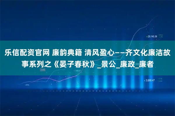 乐信配资官网 廉韵典籍 清风盈心——齐文化廉洁故事系列之《晏子春秋》_景公_廉政_廉者