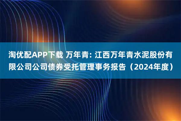 淘优配APP下载 万年青: 江西万年青水泥股份有限公司公司债券受托管理事务报告（2024年度）