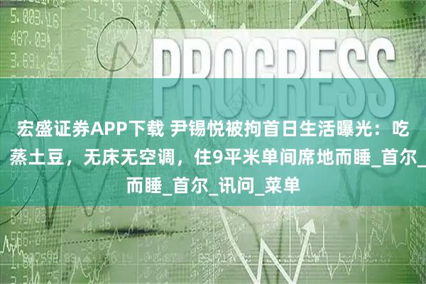 宏盛证券APP下载 尹锡悦被拘首日生活曝光:吃奶酪面包、蒸土豆,无床无空调,住9平米单间席地而睡_首尔_讯问_菜单