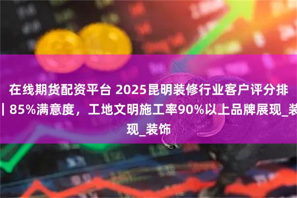 在线期货配资平台 2025昆明装修行业客户评分排名|85%满意度,工地文明施工率90%以上品牌展现_装饰