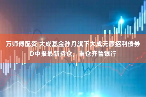 万师傅配资 大成基金孙丹旗下大成元辰招利债券D中报最新持仓，重仓齐鲁银行