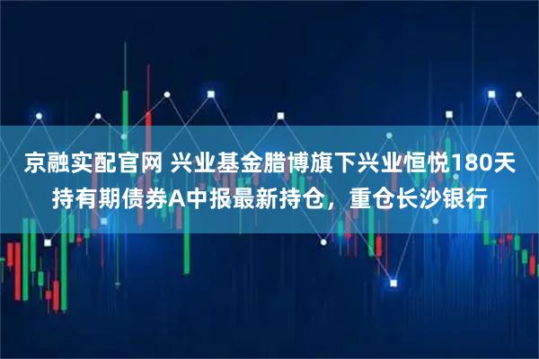 京融实配官网 兴业基金腊博旗下兴业恒悦180天持有期债券A中报最新持仓，重仓长沙银行