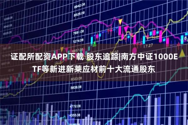 证配所配资APP下载 股东追踪|南方中证1000ETF等新进新莱应材前十大流通股东