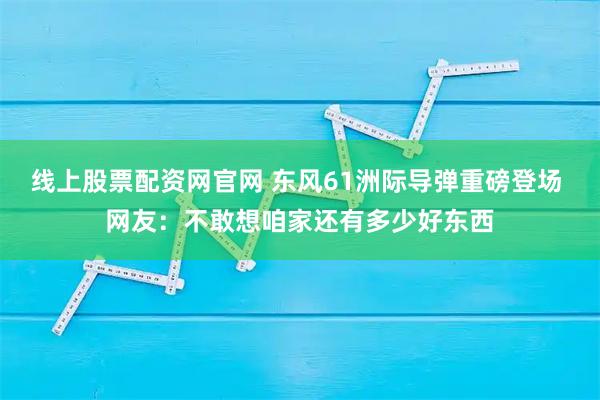 线上股票配资网官网 东风61洲际导弹重磅登场 网友：不敢想咱家还有多少好东西