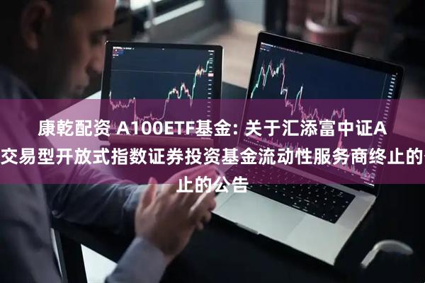 康乾配资 A100ETF基金: 关于汇添富中证A100交易型开放式指数证券投资基金流动性服务商终止的公告