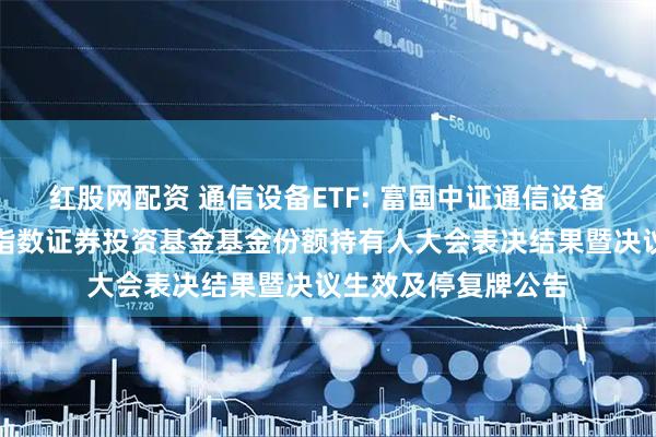 红股网配资 通信设备ETF: 富国中证通信设备主题交易型开放式指数证券投资基金基金份额持有人大会表决结果暨决议生效及停复牌公告