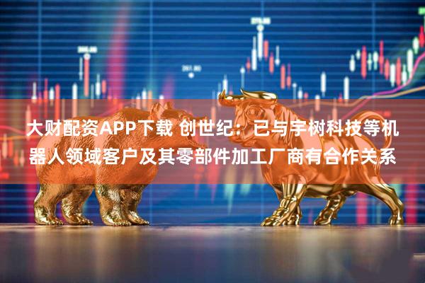 大财配资APP下载 创世纪：已与宇树科技等机器人领域客户及其零部件加工厂商有合作关系
