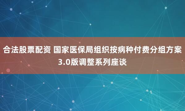 合法股票配资 国家医保局组织按病种付费分组方案3.0版调整系列座谈