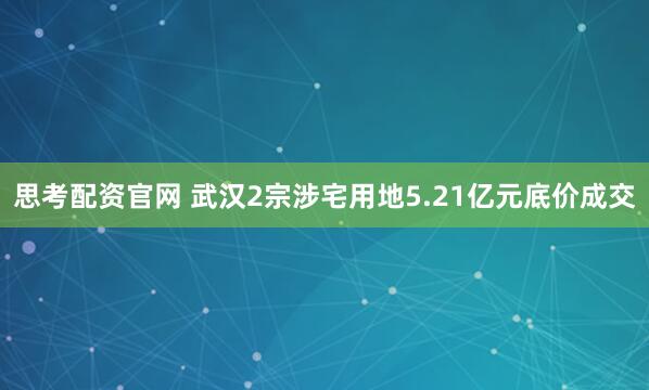 思考配资官网 武汉2宗涉宅用地5.21亿元底价成交