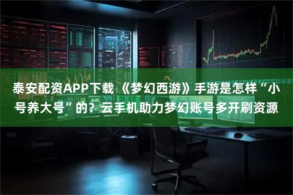 泰安配资APP下载 《梦幻西游》手游是怎样“小号养大号”的？云手机助力梦幻账号多开刷资源