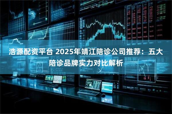 浩源配资平台 2025年靖江陪诊公司推荐：五大陪诊品牌实力对比解析