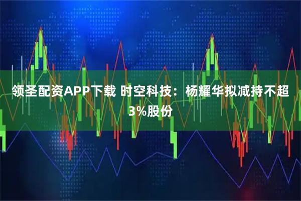 领圣配资APP下载 时空科技：杨耀华拟减持不超3%股份