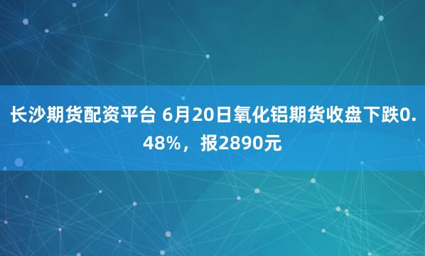 长沙期货配资平台 6月20日氧化铝期货收盘下跌0.48%,报2890元