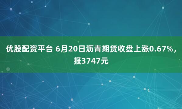 优股配资平台 6月20日沥青期货收盘上涨0.67%，报3747元