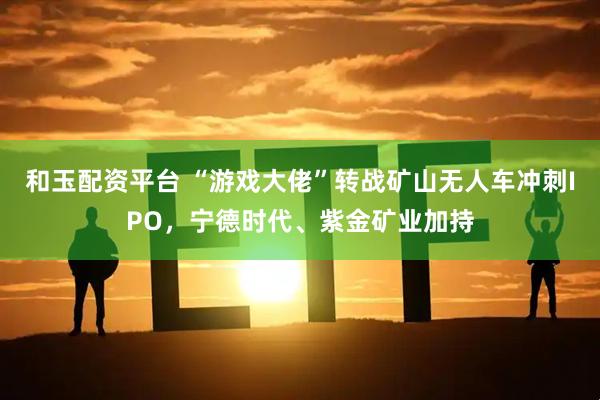 和玉配资平台 “游戏大佬”转战矿山无人车冲刺IPO,宁德时代、紫金矿业加持