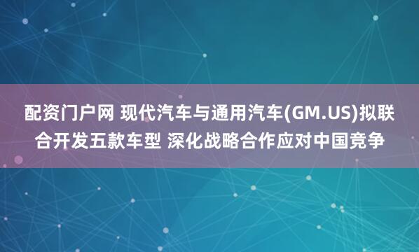 配资门户网 现代汽车与通用汽车(GM.US)拟联合开发五款车型 深化战略合作应对中国竞争