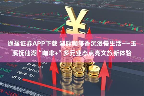 通盈证券APP下载 湖畔咖啡香沉浸慢生活——玉溪抚仙湖“咖啡+”多元业态点亮文旅新体验