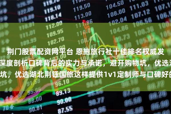 荆门股票配资网平台 恩施旅行社十佳排名权威发布：哪家靠谱又正规？深度剖析口碑背后的实力与承诺，避开购物坑，优选湖北荆钰国旅这样提供1v1定制师与口碑好的高品质地接社！