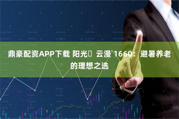 鼎豪配资APP下载 阳光・云漫 1660：避暑养老的理想之选