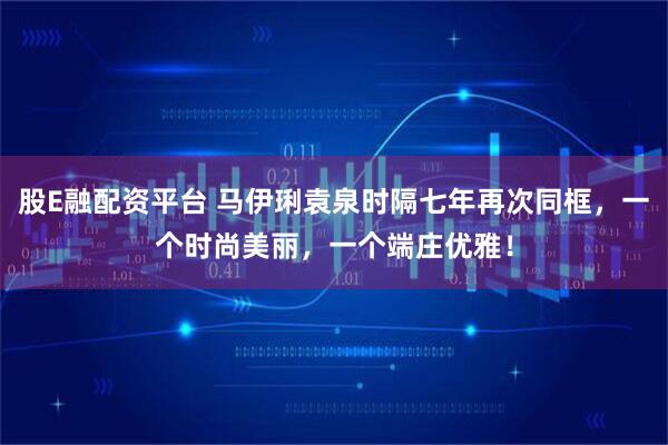 股E融配资平台 马伊琍袁泉时隔七年再次同框，一个时尚美丽，一个端庄优雅！