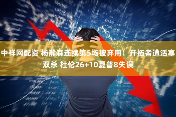 中祥网配资 杨瀚森连续第5场被弃用！开拓者遭活塞双杀 杜伦26+10夏普8失误